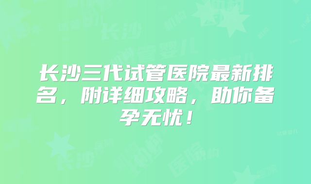 长沙三代试管医院最新排名，附详细攻略，助你备孕无忧！