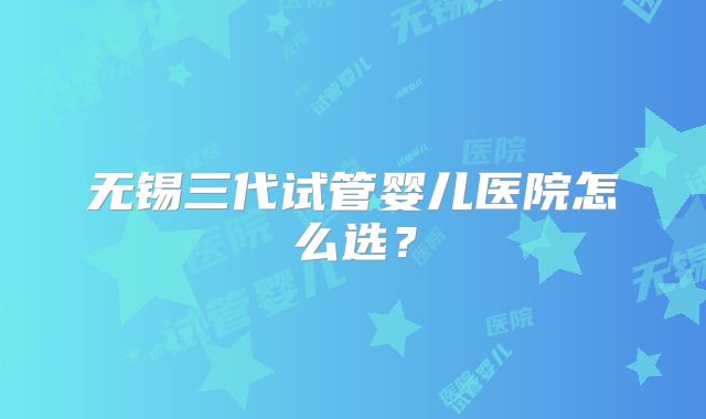 无锡三代试管婴儿医院怎么选?
