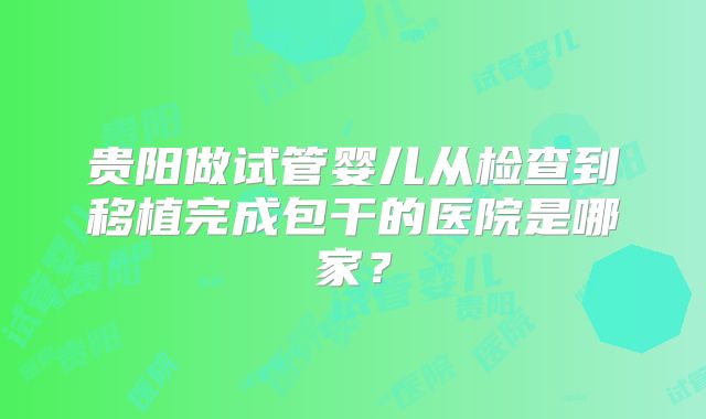 贵阳做试管婴儿从检查到移植完成包干的医院是哪家？
