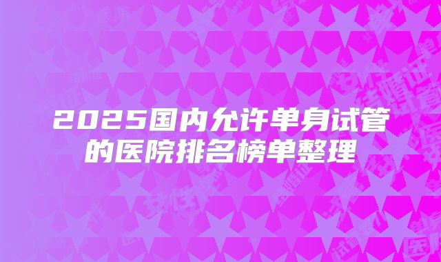 2025国内允许单身试管的医院排名榜单整理