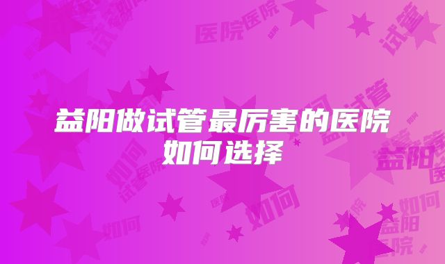 益阳做试管最厉害的医院如何选择