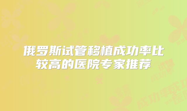 俄罗斯试管移植成功率比较高的医院专家推荐