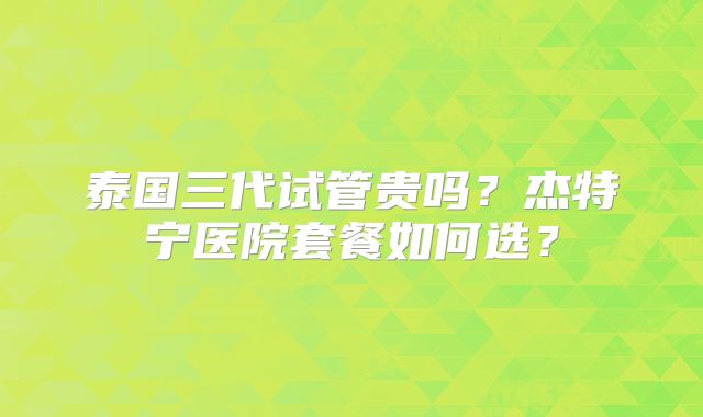 泰国三代试管贵吗？杰特宁医院套餐如何选？