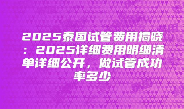2025泰国试管费用揭晓：2025详细费用明细清单详细公开，做试管成功率多少
