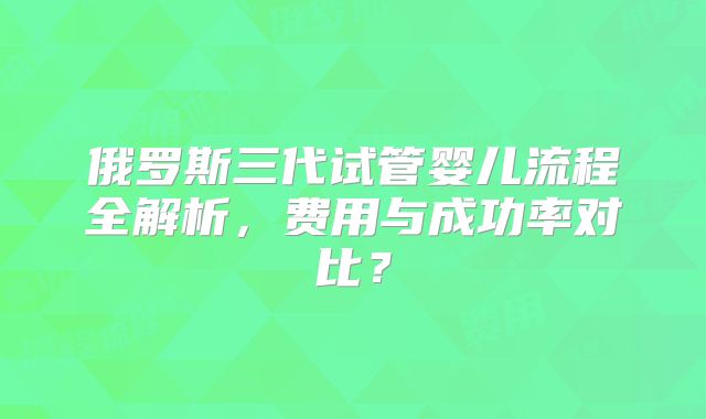 俄罗斯三代试管婴儿流程全解析，费用与成功率对比？