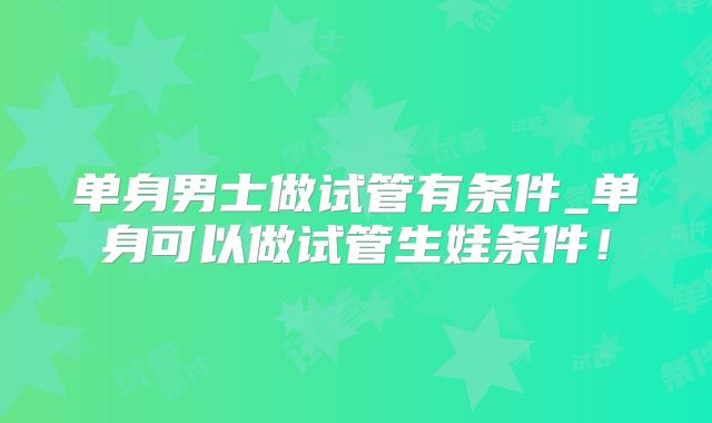 单身男士做试管有条件_单身可以做试管生娃条件！