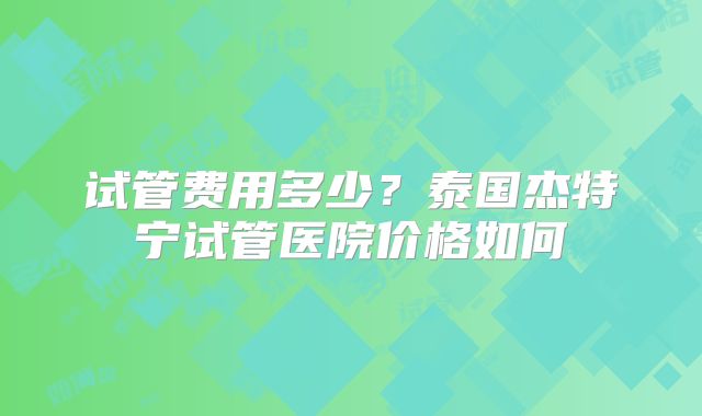 试管费用多少？泰国杰特宁试管医院价格如何