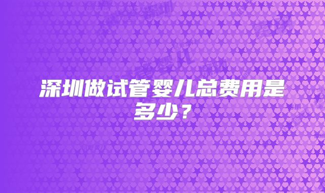 深圳做试管婴儿总费用是多少?