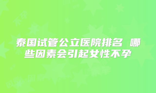 泰国试管公立医院排名 哪些因素会引起女性不孕