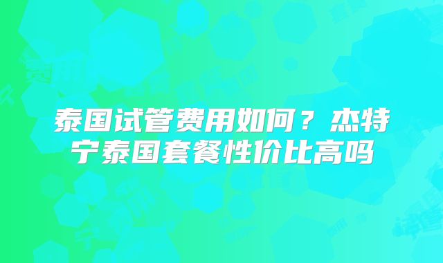 泰国试管费用如何？杰特宁泰国套餐性价比高吗