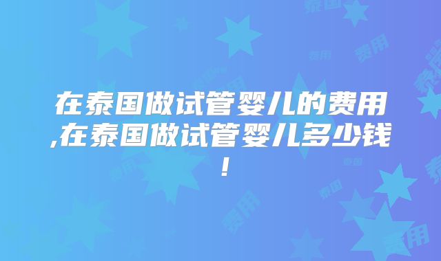在泰国做试管婴儿的费用,在泰国做试管婴儿多少钱！