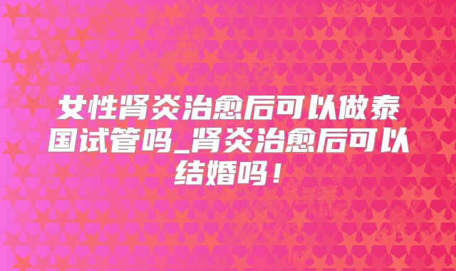 女性肾炎治愈后可以做泰国试管吗_肾炎治愈后可以结婚吗!