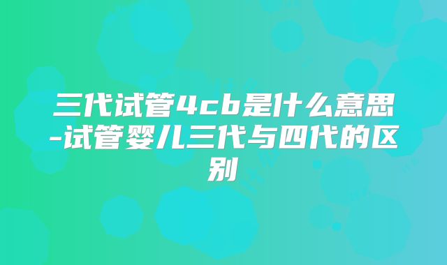 三代试管4cb是什么意思-试管婴儿三代与四代的区别