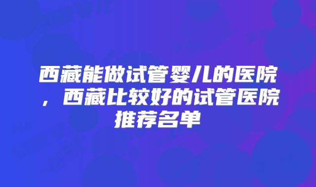 西藏能做试管婴儿的医院,西藏比较好的试管医院推荐名单