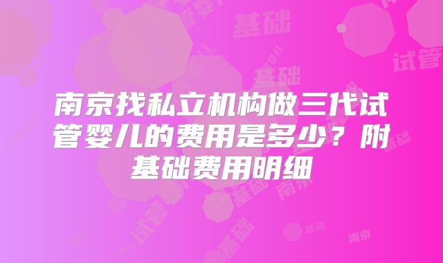 南京找私立机构做三代试管婴儿的费用是多少？附基础费用明细