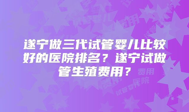 遂宁做三代试管婴儿比较好的医院排名？遂宁试做管生殖费用？