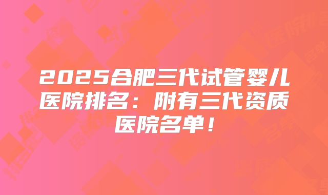 2025合肥三代试管婴儿医院排名：附有三代资质医院名单！