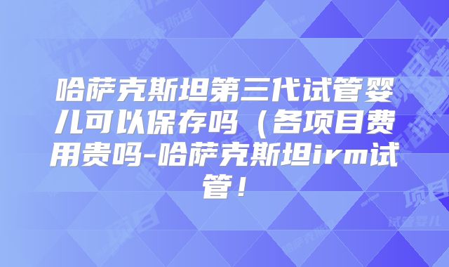 哈萨克斯坦第三代试管婴儿可以保存吗（各项目费用贵吗-哈萨克斯坦irm试管！