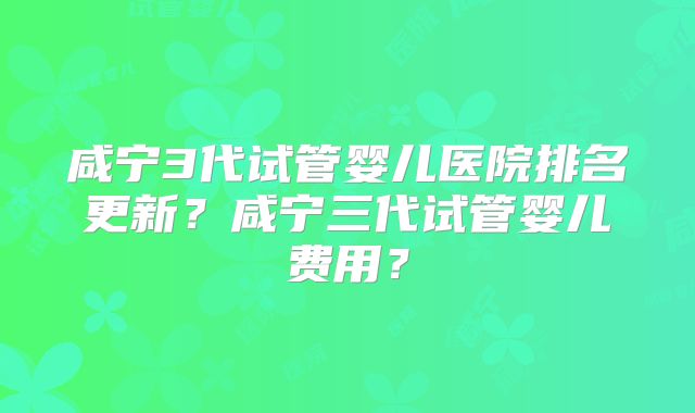 咸宁3代试管婴儿医院排名更新？咸宁三代试管婴儿费用？