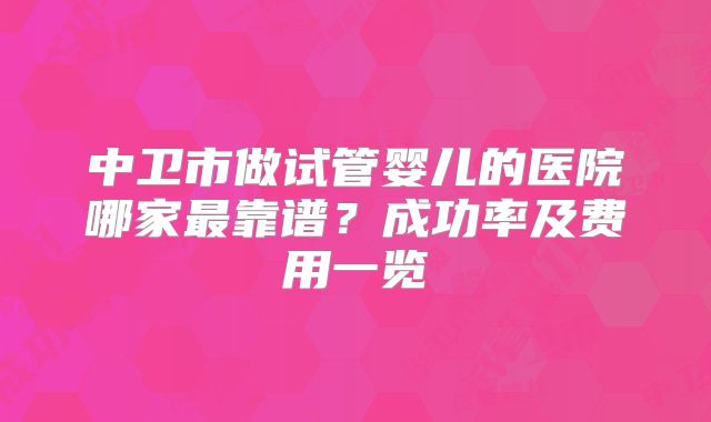 中卫市做试管婴儿的医院哪家最靠谱？成功率及费用一览