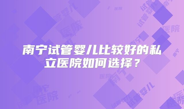 南宁试管婴儿比较好的私立医院如何选择?