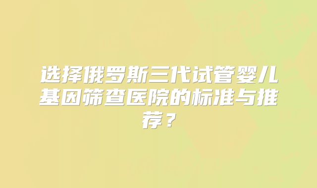 选择俄罗斯三代试管婴儿基因筛查医院的标准与推荐？