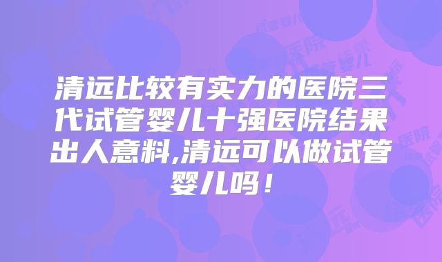 清远比较有实力的医院三代试管婴儿十强医院结果出人意料,清远可以做试管婴儿吗！