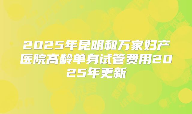 2025年昆明和万家妇产医院高龄单身试管费用2025年更新