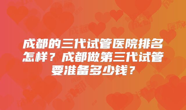 成都的三代试管医院排名怎样?成都做第三代试管要准备多少钱?