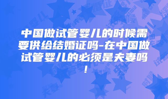 中国做试管婴儿的时候需要供给结婚证吗-在中国做试管婴儿的必须是夫妻吗！