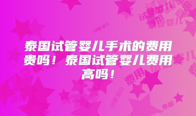 泰国试管婴儿手术的费用贵吗！泰国试管婴儿费用高吗！