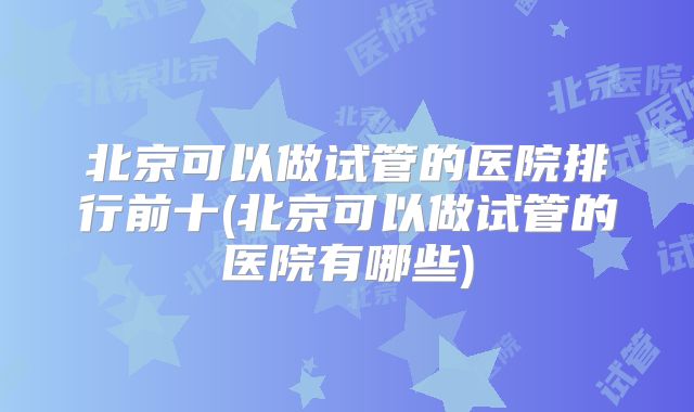 北京可以做试管的医院排行前十(北京可以做试管的医院有哪些)