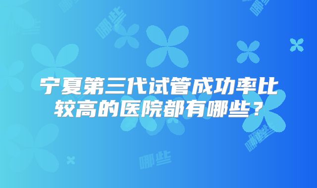 宁夏第三代试管成功率比较高的医院都有哪些?