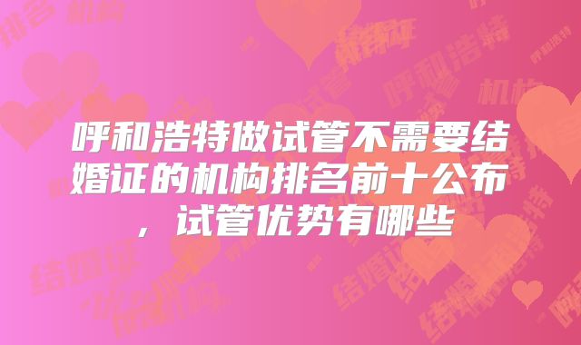 呼和浩特做试管不需要结婚证的机构排名前十公布，试管优势有哪些