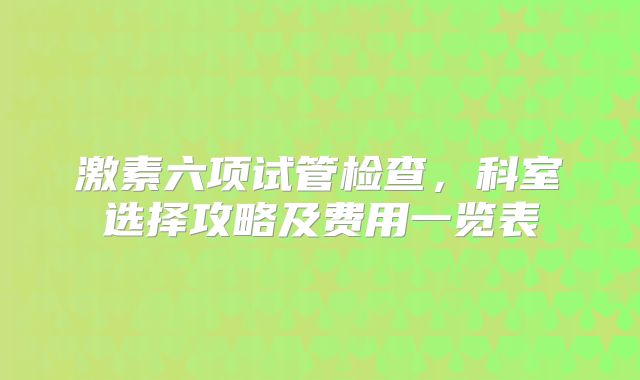 激素六项试管检查，科室选择攻略及费用一览表