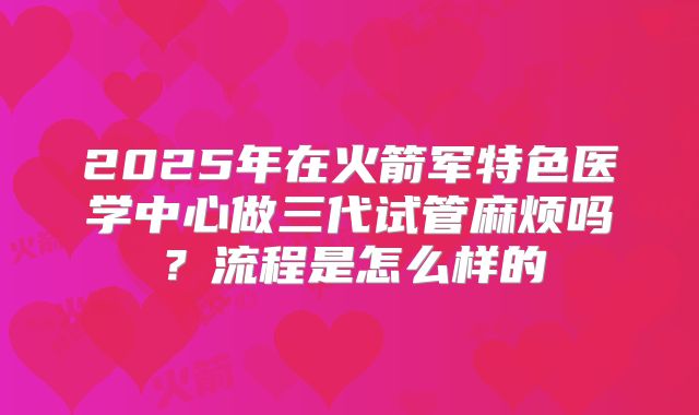 2025年在火箭军特色医学中心做三代试管麻烦吗？流程是怎么样的