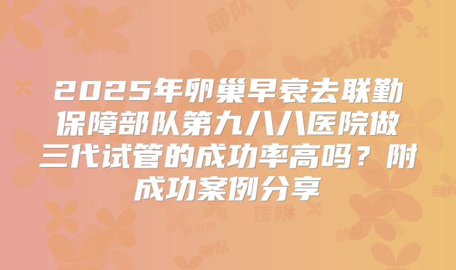 2025年卵巢早衰去联勤保障部队第九八八医院做三代试管的成功率高吗?附成功案例分享