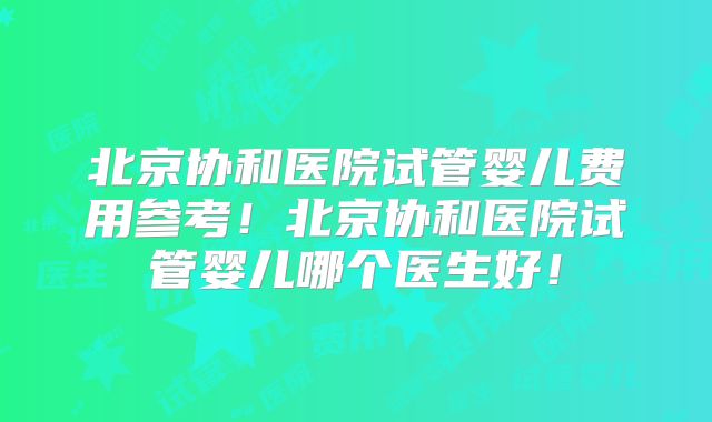 北京协和医院试管婴儿费用参考！北京协和医院试管婴儿哪个医生好！