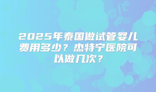 2025年泰国做试管婴儿费用多少？杰特宁医院可以做几次？