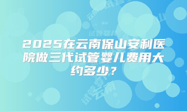 2025在云南保山安利医院做三代试管婴儿费用大约多少?