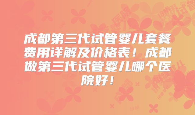 成都第三代试管婴儿套餐费用详解及价格表!成都做第三代试管婴儿哪个医院好!
