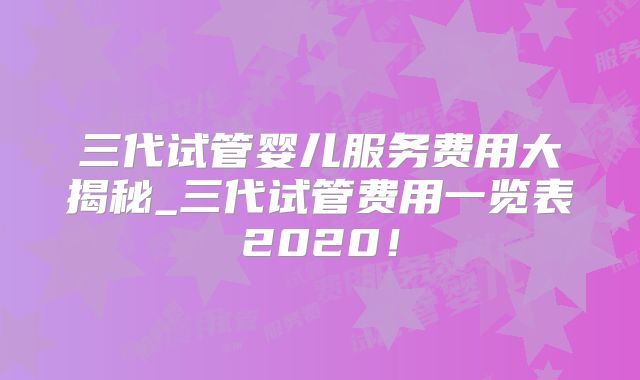 三代试管婴儿服务费用大揭秘_三代试管费用一览表2020!