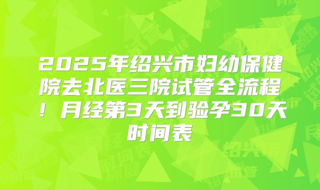 2025年绍兴市妇幼保健院去北医三院试管全流程！月经第3天到验孕30天时间表