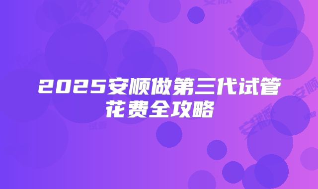 2025安顺做第三代试管花费全攻略