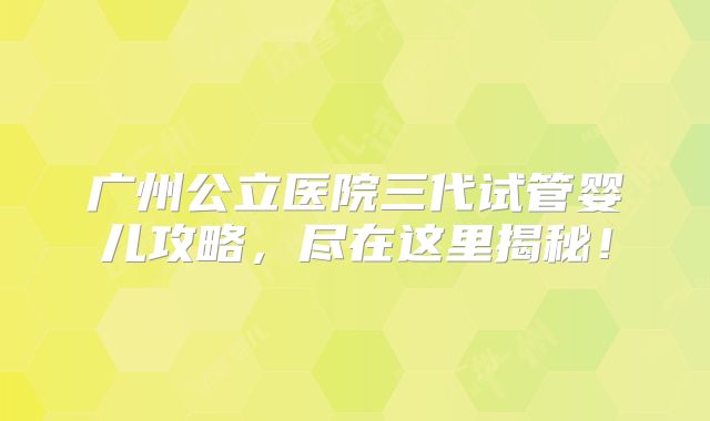 广州公立医院三代试管婴儿攻略，尽在这里揭秘！