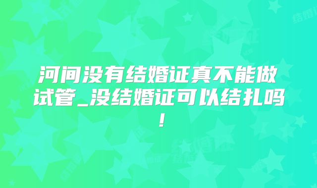 河间没有结婚证真不能做试管_没结婚证可以结扎吗!