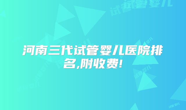 河南三代试管婴儿医院排名,附收费!