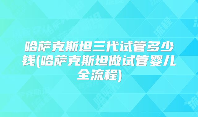 哈萨克斯坦三代试管多少钱(哈萨克斯坦做试管婴儿全流程)