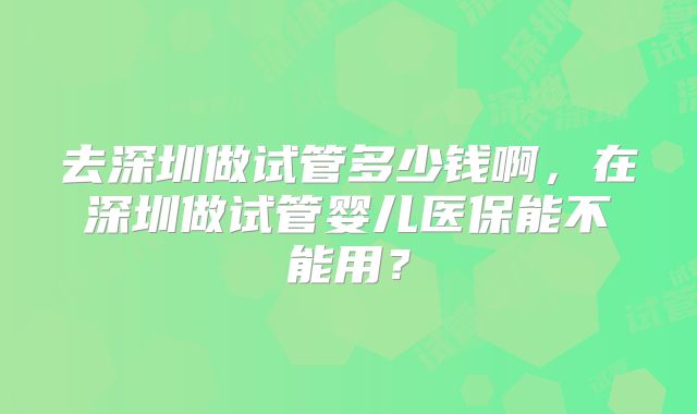 去深圳做试管多少钱啊,在深圳做试管婴儿医保能不能用?