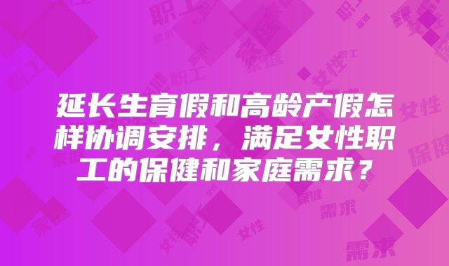 延长生育假和高龄产假怎样协调安排，满足女性职工的保健和家庭需求？